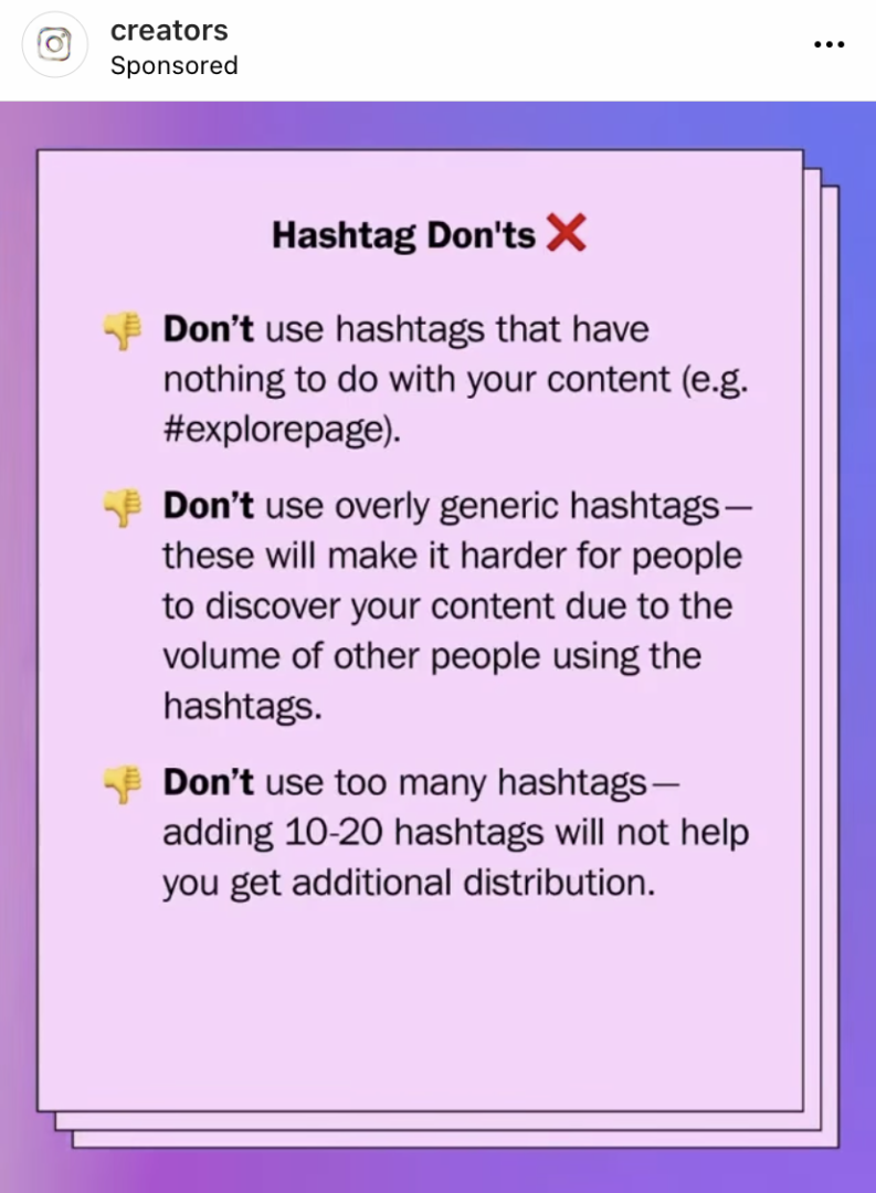 Image says: Don't use hashtags that have nothing to do with your content (e.g. #explorepage). Don't use overly generic hashtags- these will make it harder for people to discover your content due to the volume of other people using the hashtags. Don't use too many hashtags- adding 10-20 hashtags will not help you get additional distribution. 